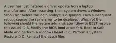 A user has just installed a driver update from a laptop manufacturer. After restarting, their system shows a Windows Stop Error before the login prompt is displayed. Each subsequent reboot causes the same error to be displayed. Which of the following should the system administrator follow to BEST resolve this issue? ❍ A. Modify the BIOS boot order ❍ B. Boot to Safe Mode and perform a Windows Reset ❍ C. Perform a System Restore ❍ D. Reinstall the patch files