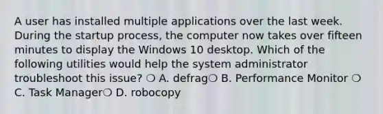 A user has installed multiple applications over the last week. During the startup process, the computer now takes over fifteen minutes to display the Windows 10 desktop. Which of the following utilities would help the system administrator troubleshoot this issue? ❍ A. defrag❍ B. Performance Monitor ❍ C. Task Manager❍ D. robocopy