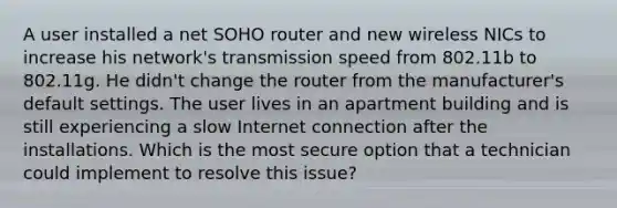 A user installed a net SOHO router and new wireless NICs to increase his network's transmission speed from 802.11b to 802.11g. He didn't change the router from the manufacturer's default settings. The user lives in an apartment building and is still experiencing a slow Internet connection after the installations. Which is the most secure option that a technician could implement to resolve this issue?