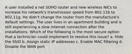 A user installed a net SOHO router and new wireless NICs to increase his network's transmission speed from 802.11b to 802.11g. He didn't change the router from the manufacture's default settings. The user lives in an apartment building and is still experiencing a slow internet connection after the installations. Which of the follwoing is the most secure option that a technician could implement to resolve this issue? a. Hide the SSID b. Assign static IP addresses c. Enable MAC filtering d. Disable the WAN port