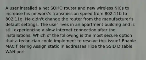 A user installed a net SOHO router and new wireless NICs to increase his network's transmission speed from 802.11b to 802.11g. He didn't change the router from the manufacturer's default settings. The user lives in an apartment building and is still experiencing a slow Internet connection after the installations. Which of the following is the most secure option that a technician could implement to resolve this issue? Enable MAC filtering Assign static IP addresses Hide the SSID Disable WAN port