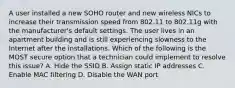 A user installed a new SOHO router and new wireless NICs to increase their transmission speed from 802.11 to 802.11g with the manufacturer's default settings. The user lives in an apartment building and is still experiencing slowness to the Internet after the installations. Which of the following is the MOST secure option that a technician could implement to resolve this issue? A. Hide the SSID B. Assign static IP addresses C. Enable MAC filtering D. Disable the WAN port