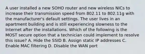 A user installed a new SOHO router and new wireless NICs to increase their transmission speed from 802.11 to 802.11g with the manufacturer's default settings. The user lives in an apartment building and is still experiencing slowness to the Internet after the installations. Which of the following is the MOST secure option that a technician could implement to resolve this issue? A. Hide the SSID B. Assign static IP addresses C. Enable MAC filtering D. Disable the WAN port