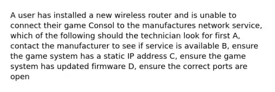 A user has installed a new wireless router and is unable to connect their game Consol to the manufactures network service, which of the following should the technician look for first A, contact the manufacturer to see if service is available B, ensure the game system has a static IP address C, ensure the game system has updated firmware D, ensure the correct ports are open