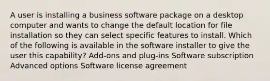 A user is installing a business software package on a desktop computer and wants to change the default location for file installation so they can select specific features to install. Which of the following is available in the software installer to give the user this capability? Add-ons and plug-ins Software subscription Advanced options Software license agreement