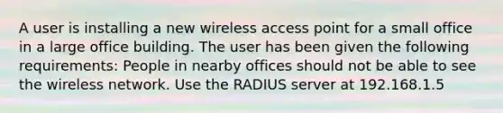 A user is installing a new wireless access point for a small office in a large office building. The user has been given the following requirements: People in nearby offices should not be able to see the wireless network. Use the RADIUS server at 192.168.1.5