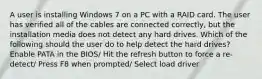 A user is installing Windows 7 on a PC with a RAID card. The user has verified all of the cables are connected correctly, but the installation media does not detect any hard drives. Which of the following should the user do to help detect the hard drives? Enable PATA in the BIOS/ Hit the refresh button to force a re-detect/ Press F8 when prompted/ Select load driver