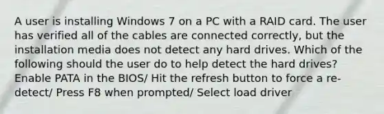 A user is installing Windows 7 on a PC with a RAID card. The user has verified all of the cables are connected correctly, but the installation media does not detect any hard drives. Which of the following should the user do to help detect the hard drives? Enable PATA in the BIOS/ Hit the refresh button to force a re-detect/ Press F8 when prompted/ Select load driver