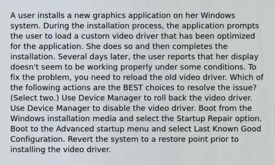 A user installs a new graphics application on her Windows system. During the installation process, the application prompts the user to load a custom video driver that has been optimized for the application. She does so and then completes the installation. Several days later, the user reports that her display doesn't seem to be working properly under some conditions. To fix the problem, you need to reload the old video driver. Which of the following actions are the BEST choices to resolve the issue? (Select two.) Use Device Manager to roll back the video driver. Use Device Manager to disable the video driver. Boot from the Windows installation media and select the Startup Repair option. Boot to the Advanced startup menu and select Last Known Good Configuration. Revert the system to a restore point prior to installing the video driver.