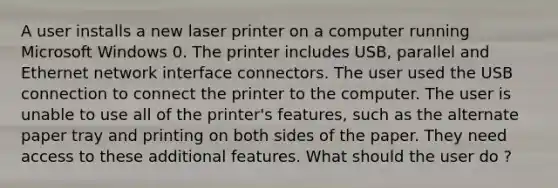 A user installs a new laser printer on a computer running Microsoft Windows 0. The printer includes USB, parallel and Ethernet network interface connectors. The user used the USB connection to connect the printer to the computer. The user is unable to use all of the printer's features, such as the alternate paper tray and printing on both sides of the paper. They need access to these additional features. What should the user do ?