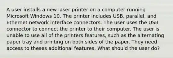 A user installs a new laser printer on a computer running Microsoft Windows 10. The printer includes USB, parallel, and Ethernet network interface connectors. The user uses the USB connector to connect the printer to their computer. The user is unable to use all of the printers features, such as the alternating paper tray and printing on both sides of the paper. They need access to theses additional features. What should the user do?