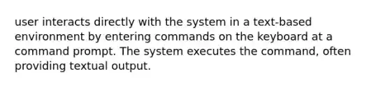 user interacts directly with the system in a text-based environment by entering commands on the keyboard at a command prompt. The system executes the command, often providing textual output.