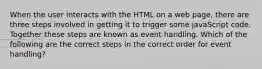 When the user interacts with the HTML on a web page, there are three steps involved in getting it to trigger some javaScript code. Together these steps are known as event handling. Which of the following are the correct steps in the correct order for event handling?