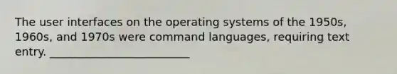 The user interfaces on the operating systems of the 1950s, 1960s, and 1970s were command languages, requiring text entry. _________________________