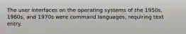 The user interfaces on the operating systems of the 1950s, 1960s, and 1970s were command languages, requiring text entry.