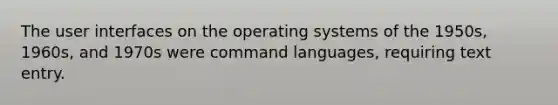 The user interfaces on the operating systems of the 1950s, 1960s, and 1970s were command languages, requiring text entry.