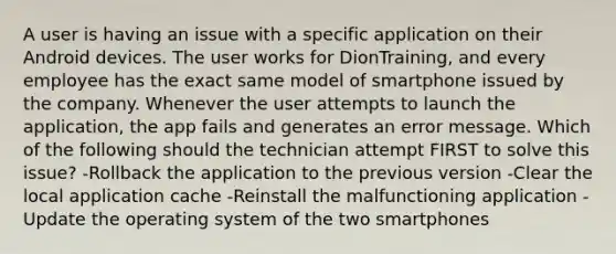 A user is having an issue with a specific application on their Android devices. The user works for DionTraining, and every employee has the exact same model of smartphone issued by the company. Whenever the user attempts to launch the application, the app fails and generates an error message. Which of the following should the technician attempt FIRST to solve this issue? -Rollback the application to the previous version -Clear the local application cache -Reinstall the malfunctioning application -Update the operating system of the two smartphones