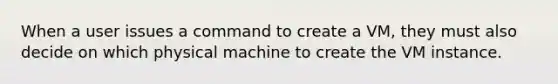 When a user issues a command to create a VM, they must also decide on which physical machine to create the VM instance.