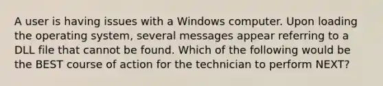 A user is having issues with a Windows computer. Upon loading the operating system, several messages appear referring to a DLL file that cannot be found. Which of the following would be the BEST course of action for the technician to perform NEXT?