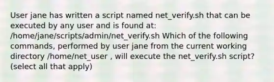 User jane has written a script named net_verify.sh that can be executed by any user and is found at: /home/jane/scripts/admin/net_verify.sh Which of the following commands, performed by user jane from the current working directory /home/net_user , will execute the net_verify.sh script? (select all that apply)