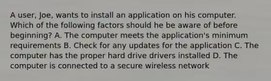 A user, Joe, wants to install an application on his computer. Which of the following factors should he be aware of before beginning? A. The computer meets the application's minimum requirements B. Check for any updates for the application C. The computer has the proper hard drive drivers installed D. The computer is connected to a secure wireless network