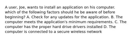 A user, Joe, wants to install an application on his computer. which of the following factors should he be aware of before beginning? A. Check for any updates for the application. B. The computer meets the application's minimum requirements. C. The computer has the proper hard drive drivers installed D. The computer is connected to a secure wireless network