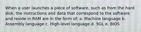 When a user launches a piece of software, such as from the hard disk, the instructions and data that correspond to the software and reside in RAM are in the form of: a. Machine language b. Assembly language c. High-level language d. 5GL e. BIOS