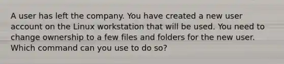 A user has left the company. You have created a new user account on the Linux workstation that will be used. You need to change ownership to a few files and folders for the new user. Which command can you use to do so?