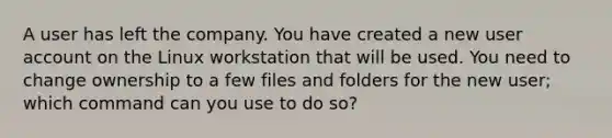 A user has left the company. You have created a new user account on the Linux workstation that will be used. You need to change ownership to a few files and folders for the new user; which command can you use to do so?