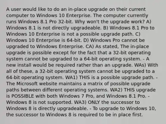 A user would like to do an in-place upgrade on their current computer to Windows 10 Enterprise. The computer currently runs Windows 8.1 Pro 32-bit. Why won't the upgrade work? A) Windows 8.1 is not directly upgradeable. B) Windows 8.1 Pro to Windows 10 Enterprise is not a possible upgrade path. C) Windows 10 Enterprise is 64-bit. D) Windows Pro cannot be upgraded to Windows Enterprise. CA) As stated, The in-place upgrade is possible except for the fact that a 32-bit operating system cannot be upgraded to a 64-bit operating system. - A new install would be required rather than an upgrade. WAs) With all of these, a 32-bit operating system cannot be upgraded to a 64-bit operating system. WA1) THIS is a possible upgrade path. - The Microsoft website maintains a matrix of possible upgrade paths between different operating systems. WA2) THIS upgrade is POSSIBLE with both Windows 7 Pro, and Windows 8.1 Pro. - Windows 8 is not supported. WA3) ONLY the successor to Windows 8 is directly upgradeable. - To upgrade to Windows 10, the successor to Windows 8 is required to be in place first.