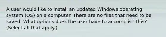 A user would like to install an updated Windows operating system (OS) on a computer. There are no files that need to be saved. What options does the user have to accomplish this? (Select all that apply.)