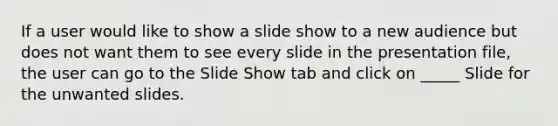 If a user would like to show a slide show to a new audience but does not want them to see every slide in the presentation file, the user can go to the Slide Show tab and click on _____ Slide for the unwanted slides.