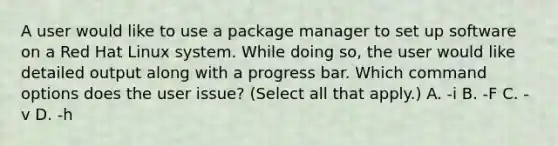 A user would like to use a package manager to set up software on a Red Hat Linux system. While doing so, the user would like detailed output along with a progress bar. Which command options does the user issue? (Select all that apply.) A. -i B. -F C. -v D. -h