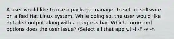 A user would like to use a package manager to set up software on a Red Hat Linux system. While doing so, the user would like detailed output along with a progress bar. Which command options does the user issue? (Select all that apply.) -i -F -v -h