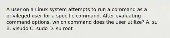 A user on a Linux system attempts to run a command as a privileged user for a specific command. After evaluating command options, which command does the user utilize? A. su B. visudo C. sudo D. su root