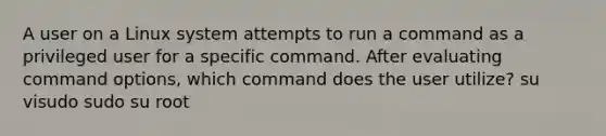 A user on a Linux system attempts to run a command as a privileged user for a specific command. After evaluating command options, which command does the user utilize? su visudo sudo su root