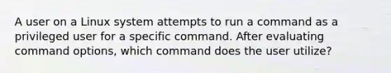 A user on a Linux system attempts to run a command as a privileged user for a specific command. After evaluating command options, which command does the user utilize?