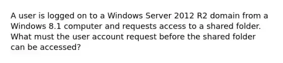 A user is logged on to a Windows Server 2012 R2 domain from a Windows 8.1 computer and requests access to a shared folder. What must the user account request before the shared folder can be accessed?