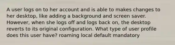 A user logs on to her account and is able to makes changes to her desktop, like adding a background and screen saver. However, when she logs off and logs back on, the desktop reverts to its original configuration. What type of user profile does this user have? roaming local default mandatory