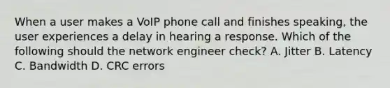 When a user makes a VoIP phone call and finishes speaking, the user experiences a delay in hearing a response. Which of the following should the network engineer check? A. Jitter B. Latency C. Bandwidth D. CRC errors