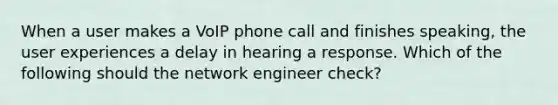 When a user makes a VoIP phone call and finishes speaking, the user experiences a delay in hearing a response. Which of the following should the network engineer check?