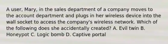 A user, Mary, in the sales department of a company moves to the account department and plugs in her wireless device into the wall socket to access the company's wireless network. Which of the following does she accidentally created? A. Evil twin B. Honeypot C. Logic bomb D. Captive portal