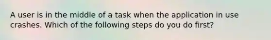 A user is in the middle of a task when the application in use crashes. Which of the following steps do you do first?