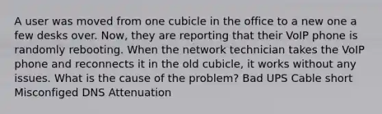 A user was moved from one cubicle in the office to a new one a few desks over. Now, they are reporting that their VoIP phone is randomly rebooting. When the network technician takes the VoIP phone and reconnects it in the old cubicle, it works without any issues. What is the cause of the problem? Bad UPS Cable short Misconfiged DNS Attenuation