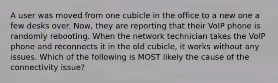 A user was moved from one cubicle in the office to a new one a few desks over. Now, they are reporting that their VoIP phone is randomly rebooting. When the network technician takes the VoIP phone and reconnects it in the old cubicle, it works without any issues. Which of the following is MOST likely the cause of the connectivity issue?