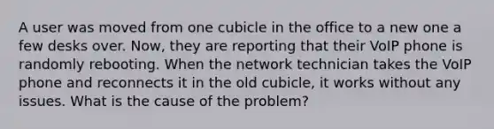 A user was moved from one cubicle in the office to a new one a few desks over. Now, they are reporting that their VoIP phone is randomly rebooting. When the network technician takes the VoIP phone and reconnects it in the old cubicle, it works without any issues. What is the cause of the problem?