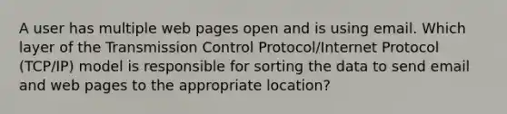 A user has multiple web pages open and is using email. Which layer of the Transmission Control Protocol/Internet Protocol (TCP/IP) model is responsible for sorting the data to send email and web pages to the appropriate location?