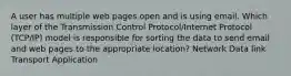 A user has multiple web pages open and is using email. Which layer of the Transmission Control Protocol/Internet Protocol (TCP/IP) model is responsible for sorting the data to send email and web pages to the appropriate location? Network Data link Transport Application