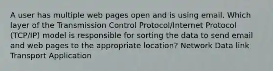 A user has multiple web pages open and is using email. Which layer of the Transmission Control Protocol/Internet Protocol (TCP/IP) model is responsible for sorting the data to send email and web pages to the appropriate location? Network Data link Transport Application