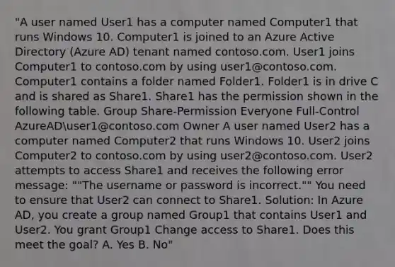 "A user named User1 has a computer named Computer1 that runs Windows 10. Computer1 is joined to an Azure Active Directory (Azure AD) tenant named contoso.com. User1 joins Computer1 to contoso.com by using user1@contoso.com. Computer1 contains a folder named Folder1. Folder1 is in drive C and is shared as Share1. Share1 has the permission shown in the following table. Group Share-Permission Everyone Full-Control AzureADuser1@contoso.com Owner A user named User2 has a computer named Computer2 that runs Windows 10. User2 joins Computer2 to contoso.com by using user2@contoso.com. User2 attempts to access Share1 and receives the following error message: ""The username or password is incorrect."" You need to ensure that User2 can connect to Share1. Solution: In Azure AD, you create a group named Group1 that contains User1 and User2. You grant Group1 Change access to Share1. Does this meet the goal? A. Yes B. No"